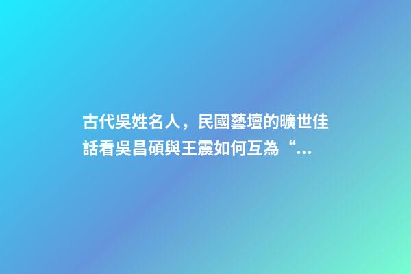 古代吳姓名人，民國藝壇的曠世佳話看吳昌碩與王震如何互為“貴人”、彼此成就